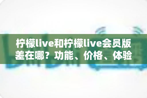 柠檬live和柠檬live会员版差在哪？功能、价格、体验全方位对比，看完再决定要不要开会员