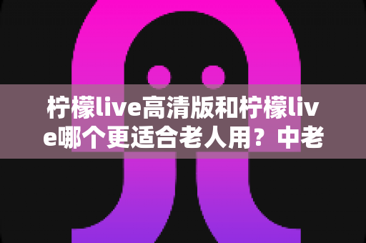 柠檬live高清版和柠檬live哪个更适合老人用?中老年用户全面对比与选购指南 柠檬live高清版和柠檬live哪个更适合老人用?中老年用户全面对比与选购指南