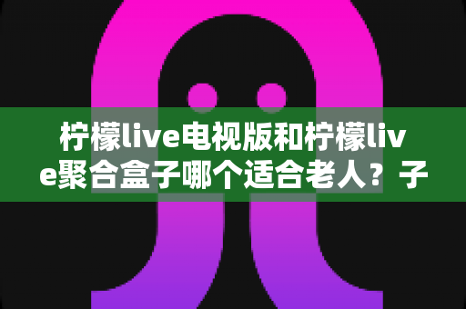 柠檬live电视版和柠檬live聚合盒子哪个适合老人?子女必看的详细选购指南 柠檬live电视版和柠檬live聚合盒子哪个适合老人?子女必看的详细选购指南