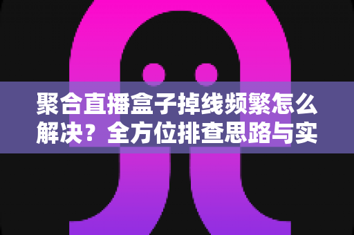 聚合直播盒子掉线频繁怎么解决？全方位排查思路与实用修复指南大公开