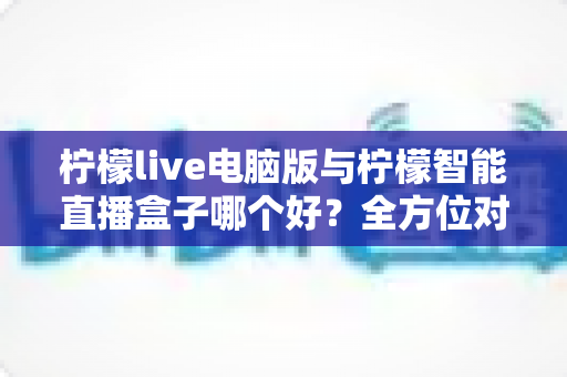 柠檬live电脑版与柠檬智能直播盒子哪个好？全方位对比帮你选对直播工具