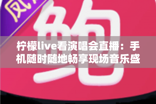 柠檬live看演唱会直播：手机随时随地畅享现场音乐盛宴的终极指南