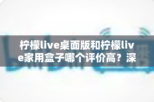 柠檬live桌面版和柠檬live家用盒子哪个评价高？深度对比评测与选购避坑指南