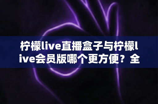 柠檬live直播盒子与柠檬live会员版哪个更方便?全面对比解析助你轻松选出最佳看播方案 柠檬live直播盒子与柠檬live会员版哪个更方便?全面对比解析助你轻松选出最佳看播方案