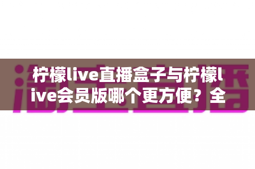 柠檬live直播盒子与柠檬live会员版哪个更方便?全面对比解析助你轻松选出最佳看播方案 柠檬live直播盒子与柠檬live会员版哪个更方便?全面对比解析助你轻松选出最佳看播方案