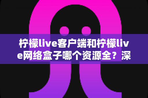 柠檬live客户端和柠檬live网络盒子哪个资源全？深度对比解析，帮你找到片源更丰富的观影方案