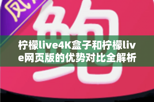 柠檬live4K盒子和柠檬live网页版的优势对比全解析：画质、稳定性、便捷性逐项拆解，帮你选出最适合的观看方案