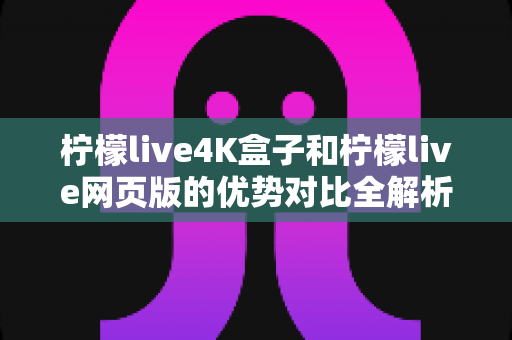 柠檬live4K盒子和柠檬live网页版的优势对比全解析：画质、稳定性、便捷性逐项拆解，帮你选出最适合的观看方案