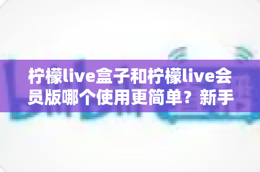 柠檬live盒子和柠檬live会员版哪个使用更简单？新手也能看懂的全方位对比指南