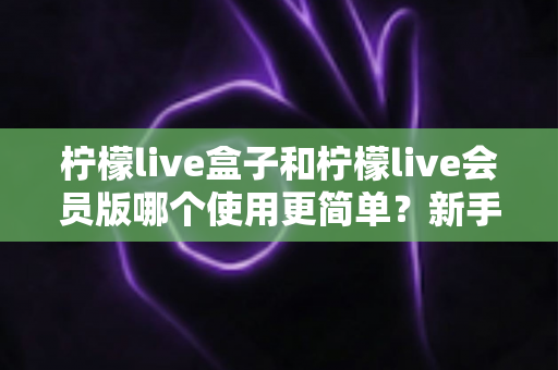 柠檬live盒子和柠檬live会员版哪个使用更简单？新手也能看懂的全方位对比指南