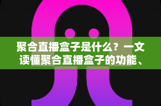 聚合直播盒子是什么?一文读懂聚合直播盒子的功能、原理、优势与使用风险全解析 聚合直播盒子是什么?一文读懂聚合直播盒子的功能、原理、优势与使用风险全解析