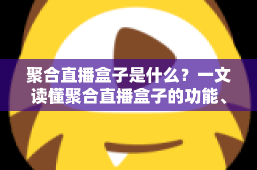 聚合直播盒子是什么？一文读懂聚合直播盒子的功能、原理、优势与使用风险全解析