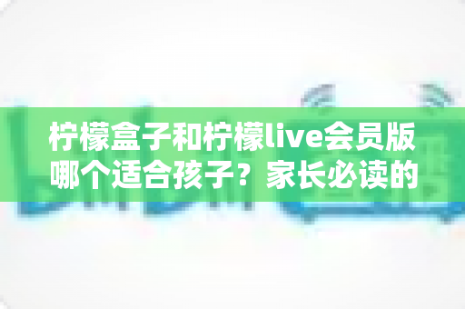 柠檬盒子和柠檬live会员版哪个适合孩子？家长必读的深度对比与安全选择指南