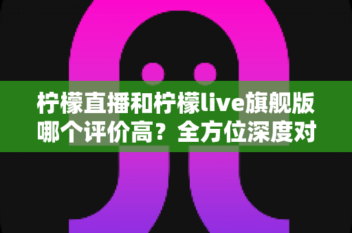 柠檬直播和柠檬live旗舰版哪个评价高？全方位深度对比助你做出明智选择