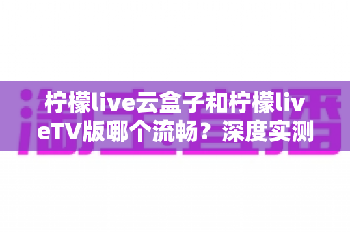 柠檬live云盒子和柠檬liveTV版哪个流畅？深度实测对比，帮你找到最顺滑的观影方案