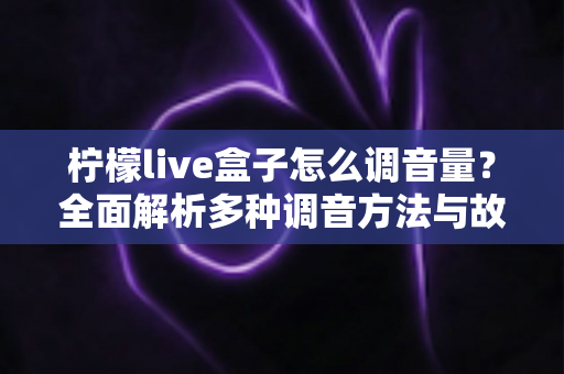 柠檬live盒子怎么调音量？全面解析多种调音方法与故障排查技巧，轻松掌控影音体验