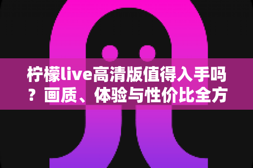 柠檬live高清版值得入手吗?画质、体验与性价比全方位深度评测指南 柠檬live高清版值得入手吗?画质、体验与性价比全方位深度评测指南