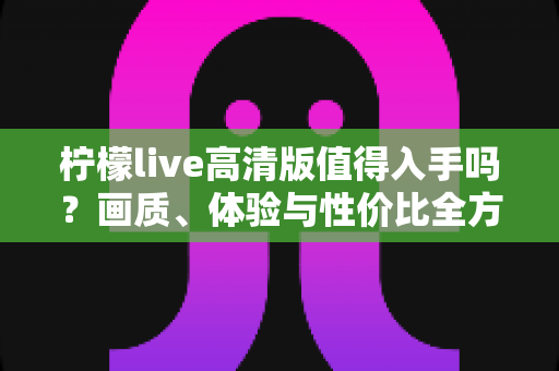 柠檬live高清版值得入手吗?画质、体验与性价比全方位深度评测指南 柠檬live高清版值得入手吗?画质、体验与性价比全方位深度评测指南
