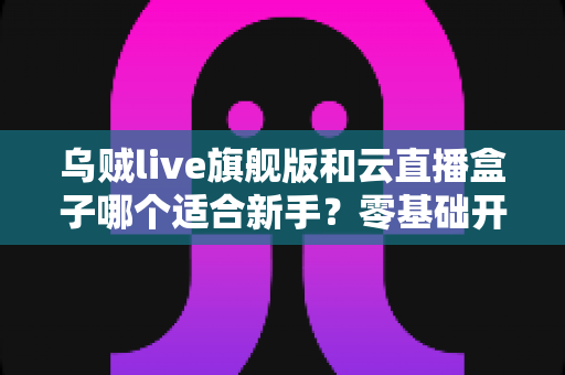 乌贼live旗舰版和云直播盒子哪个适合新手？零基础开播选型全攻略，一篇文章帮你少走弯路
