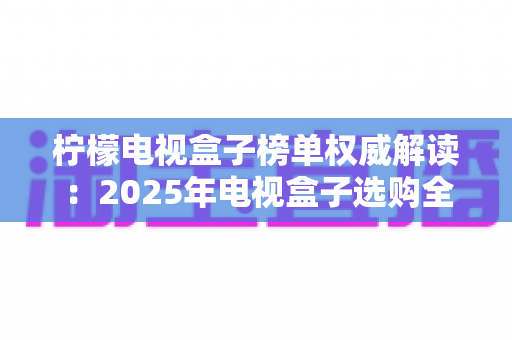 柠檬电视盒子榜单权威解读：2025年电视盒子选购全攻略，一文看懂怎么挑不踩坑