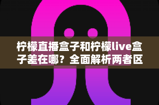 柠檬直播盒子和柠檬live盒子差在哪?全面解析两者区别与选购避坑指南 柠檬直播盒子和柠檬live盒子差在哪?全面解析两者区别与选购避坑指南
