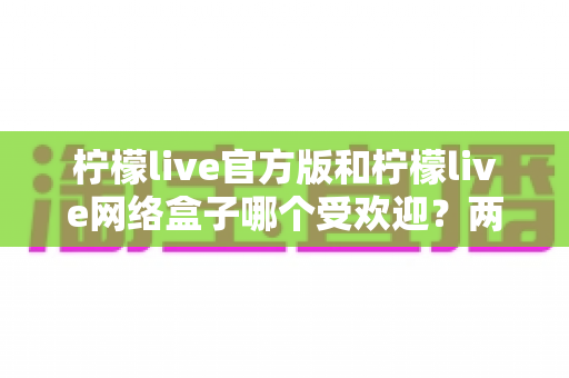 柠檬live官方版和柠檬live网络盒子哪个受欢迎?两大版本真实热度对比与实用选择指南 柠檬live官方版和柠檬live网络盒子哪个受欢迎?两大版本真实热度对比与实用选择指南