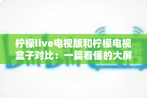 柠檬live电视版和柠檬电视盒子对比:一篇看懂的大屏观影选购指南 柠檬live电视版和柠檬电视盒子对比:一篇看懂的大屏观影选购指南