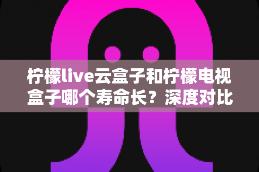柠檬live云盒子和柠檬电视盒子哪个寿命长?深度对比解析助你选对设备不踩坑 柠檬live云盒子和柠檬电视盒子哪个寿命长?深度对比解析助你选对设备不踩坑