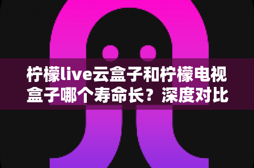 柠檬live云盒子和柠檬电视盒子哪个寿命长?深度对比解析助你选对设备不踩坑 柠檬live云盒子和柠檬电视盒子哪个寿命长?深度对比解析助你选对设备不踩坑