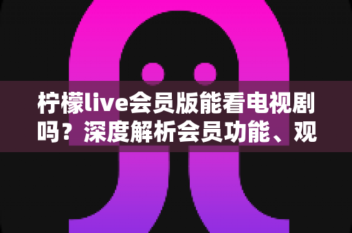 柠檬live会员版能看电视剧吗?深度解析会员功能、观影体验与实用建议 柠檬live会员版能看电视剧吗?深度解析会员功能、观影体验与实用建议