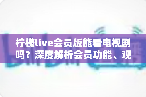 柠檬live会员版能看电视剧吗？深度解析会员功能、观影体验与实用建议
