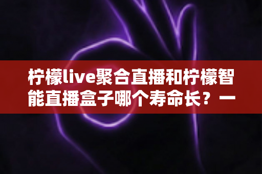 柠檬live聚合直播和柠檬智能直播盒子哪个寿命长?一文看懂两者耐用度与选购门道 柠檬live聚合直播和柠檬智能直播盒子哪个寿命长?一文看懂两者耐用度与选购门道