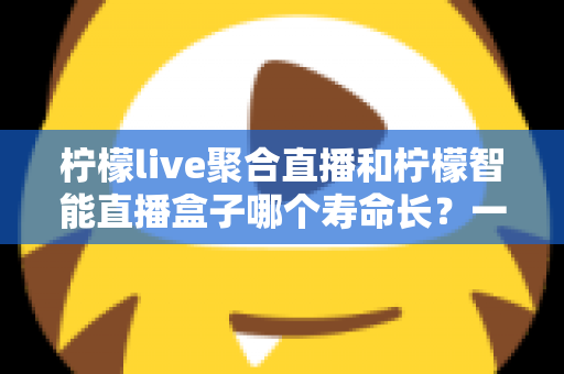 柠檬live聚合直播和柠檬智能直播盒子哪个寿命长?一文看懂两者耐用度与选购门道 柠檬live聚合直播和柠檬智能直播盒子哪个寿命长?一文看懂两者耐用度与选购门道