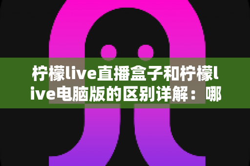 柠檬live直播盒子和柠檬live电脑版的区别详解:哪个版本更适合你? 柠檬live直播盒子和柠檬live电脑版的区别详解:哪个版本更适合你?