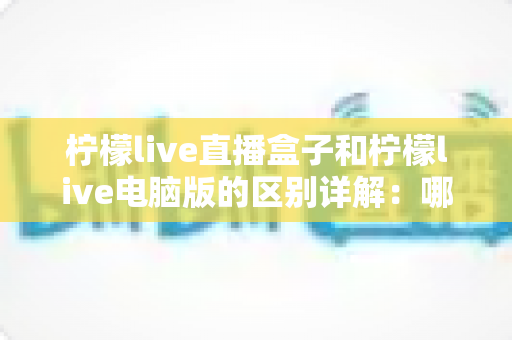 柠檬live直播盒子和柠檬live电脑版的区别详解:哪个版本更适合你? 柠檬live直播盒子和柠檬live电脑版的区别详解:哪个版本更适合你?