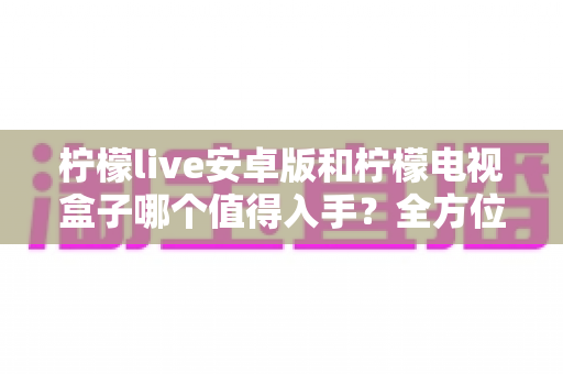 柠檬live安卓版和柠檬电视盒子哪个值得入手？全方位对比帮你选对不选贵