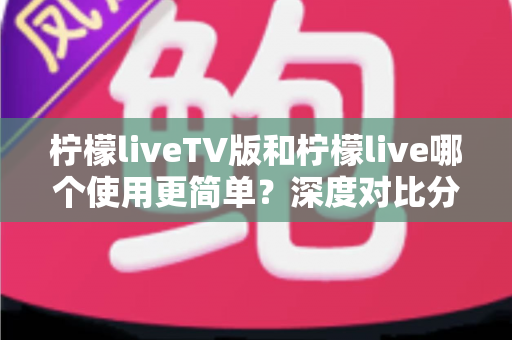 柠檬liveTV版和柠檬live哪个使用更简单？深度对比分析帮你找到最省心的选择