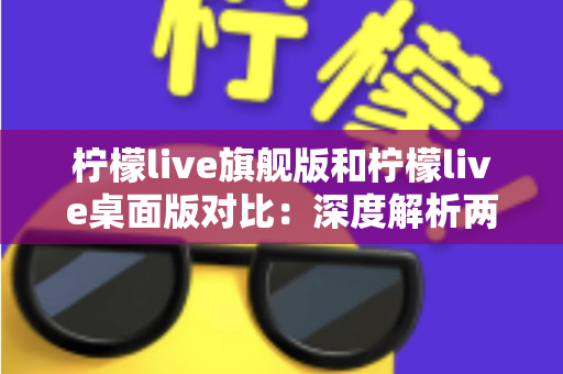 柠檬live旗舰版和柠檬live桌面版对比：深度解析两大版本差异，助你选出最合适的直播利器