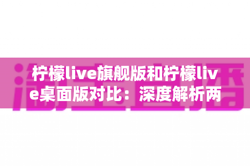柠檬live旗舰版和柠檬live桌面版对比：深度解析两大版本差异，助你选出最合适的直播利器