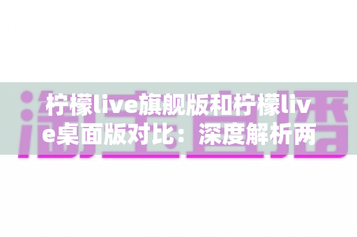 柠檬live旗舰版和柠檬live桌面版对比：深度解析两大版本差异，助你选出最合适的直播利器