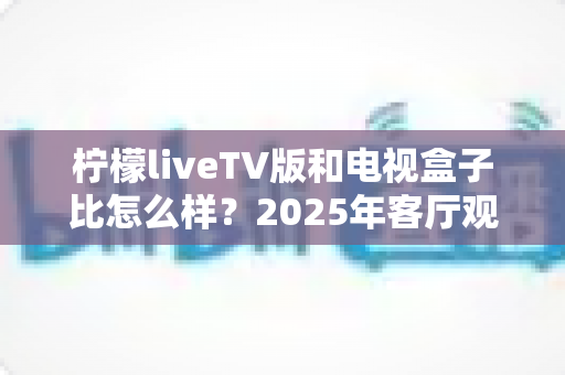 柠檬liveTV版和电视盒子比怎么样?2025年客厅观影方案深度对比与选购指南 柠檬liveTV版和电视盒子比怎么样?2025年客厅观影方案深度对比与选购指南