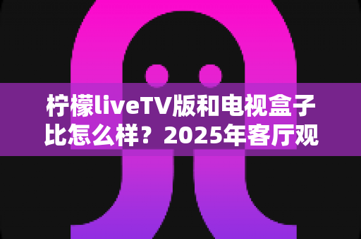 柠檬liveTV版和电视盒子比怎么样?2025年客厅观影方案深度对比与选购指南 柠檬liveTV版和电视盒子比怎么样?2025年客厅观影方案深度对比与选购指南