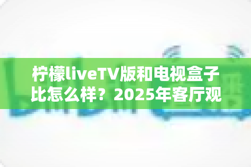 柠檬liveTV版和电视盒子比怎么样?2025年客厅观影方案深度对比与选购指南 柠檬liveTV版和电视盒子比怎么样?2025年客厅观影方案深度对比与选购指南