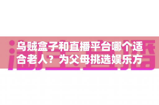 乌贼盒子和直播平台哪个适合老人?为父母挑选娱乐方式的实用指南 乌贼盒子和直播平台哪个适合老人?为父母挑选娱乐方式的实用指南