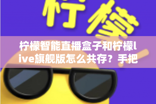 柠檬智能直播盒子和柠檬live旗舰版怎么共存？手把手教你实现双应用共存的完整指南