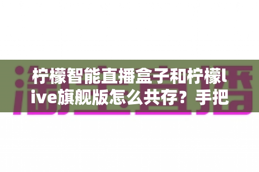 柠檬智能直播盒子和柠檬live旗舰版怎么共存？手把手教你实现双应用共存的完整指南