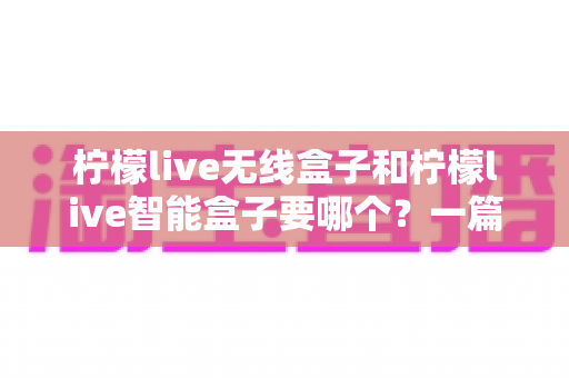柠檬live无线盒子和柠檬live智能盒子要哪个?一篇讲透的选购对比指南 柠檬live无线盒子和柠檬live智能盒子要哪个?一篇讲透的选购对比指南