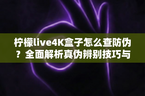 柠檬live4K盒子怎么查防伪?全面解析真伪辨别技巧与官方验证完整指南 柠檬live4K盒子怎么查防伪?全面解析真伪辨别技巧与官方验证完整指南
