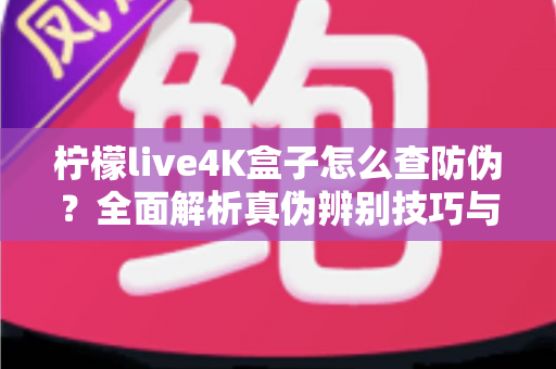 柠檬live4K盒子怎么查防伪?全面解析真伪辨别技巧与官方验证完整指南 柠檬live4K盒子怎么查防伪?全面解析真伪辨别技巧与官方验证完整指南