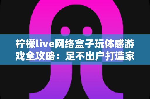柠檬live网络盒子玩体感游戏全攻略：足不出户打造家庭互动娱乐中心